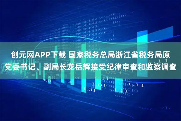 创元网APP下载 国家税务总局浙江省税务局原党委书记、副局长龙岳辉接受纪律审查和监察调查