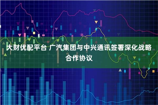大财优配平台 广汽集团与中兴通讯签署深化战略合作协议