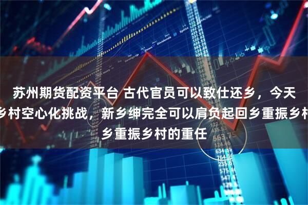 苏州期货配资平台 古代官员可以致仕还乡，今天，面临乡村空心化挑战，新乡绅完全可以肩负起回乡重振乡村的重任