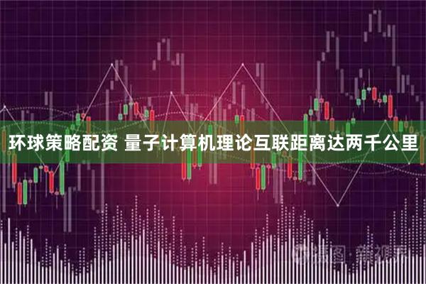 环球策略配资 量子计算机理论互联距离达两千公里