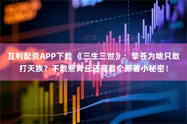 互利配资APP下载 《三生三世》：擎苍为啥只敢打天族？不敢惹青丘还藏着个原著小秘密！