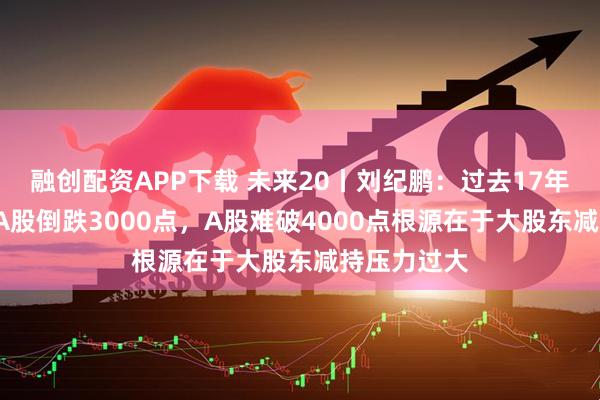 融创配资APP下载 未来20丨刘纪鹏：过去17年美股涨8倍A股倒跌3000点，A股难破4000点根源在于大股东减持压力过大
