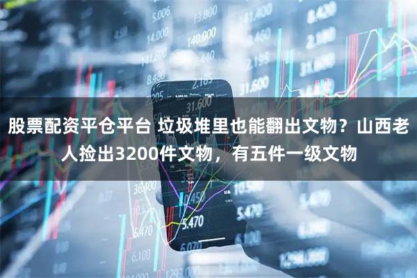 股票配资平仓平台 垃圾堆里也能翻出文物？山西老人捡出3200件文物，有五件一级文物