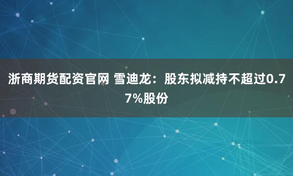 浙商期货配资官网 雪迪龙：股东拟减持不超过0.77%股份