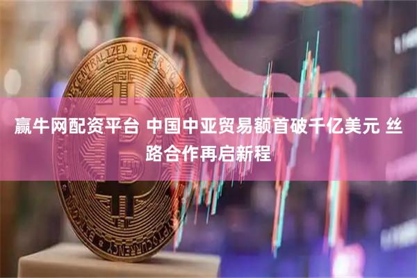 赢牛网配资平台 中国中亚贸易额首破千亿美元 丝路合作再启新程
