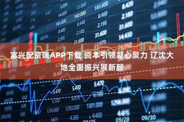 富兴配资端APP下载 资本引领凝心聚力 辽沈大地全面振兴展新颜