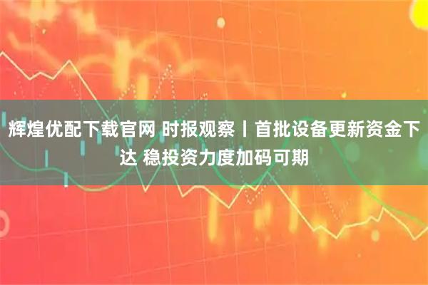 辉煌优配下载官网 时报观察丨首批设备更新资金下达 稳投资力度加码可期