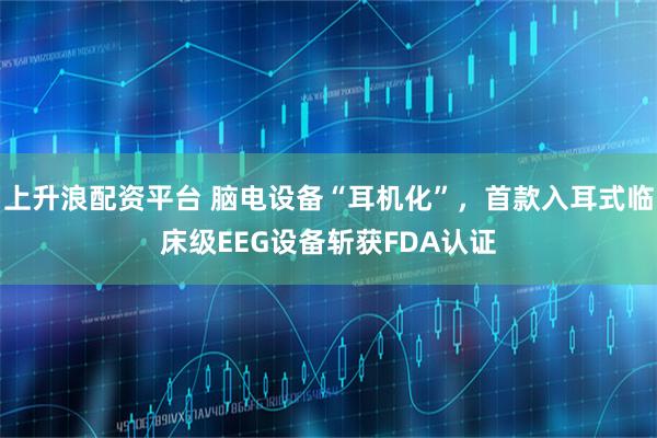 上升浪配资平台 脑电设备“耳机化”，首款入耳式临床级EEG设备斩获FDA认证