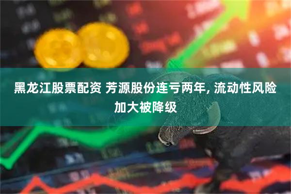 黑龙江股票配资 芳源股份连亏两年, 流动性风险加大被降级