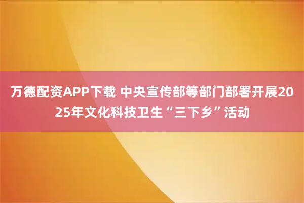 万德配资APP下载 中央宣传部等部门部署开展2025年文化科技卫生“三下乡”活动