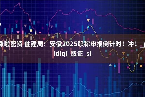 涨啦配资 住建局：安徽2025职称申报倒计时！冲！_pidiqi_取证_sl