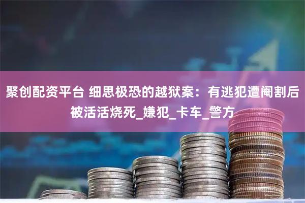 聚创配资平台 细思极恐的越狱案：有逃犯遭阉割后被活活烧死_嫌犯_卡车_警方