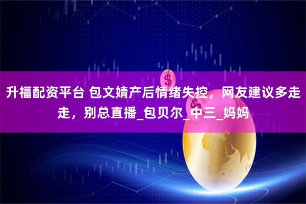 升福配资平台 包文婧产后情绪失控，网友建议多走走，别总直播_包贝尔_中三_妈妈