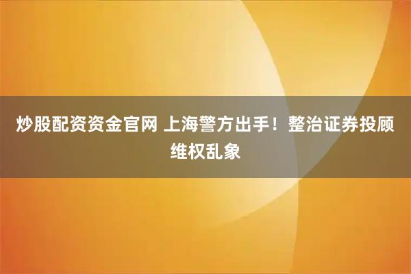 炒股配资资金官网 上海警方出手！整治证券投顾维权乱象