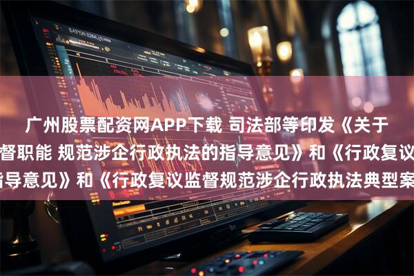 广州股票配资网APP下载 司法部等印发《关于进一步发挥行政复议监督职能 规范涉企行政执法的指导意见》和《行政复议监督规范涉企行政执法典型案例》