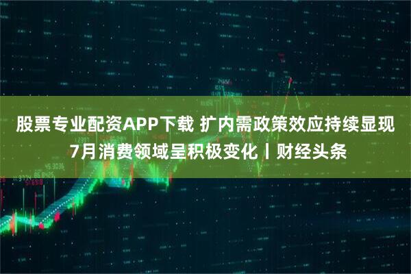 股票专业配资APP下载 扩内需政策效应持续显现 7月消费领域呈积极变化丨财经头条