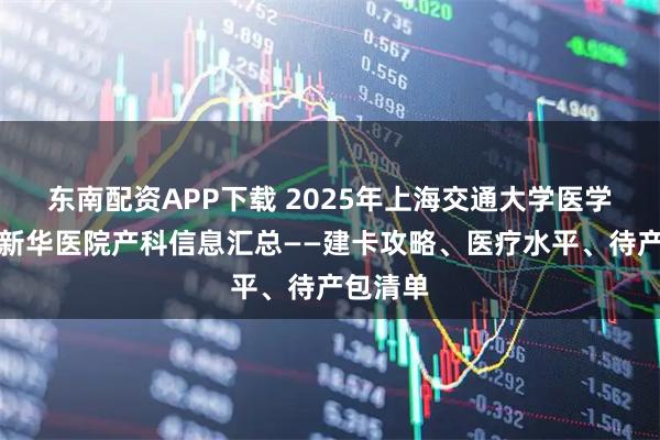 东南配资APP下载 2025年上海交通大学医学院附属新华医院产科信息汇总——建卡攻略、医疗水平、待产包清单
