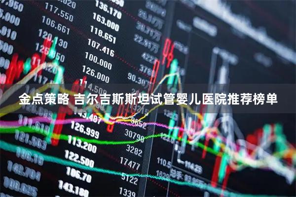 金点策略 吉尔吉斯斯坦试管婴儿医院推荐榜单